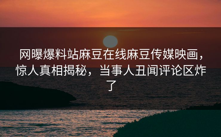网曝爆料站麻豆在线麻豆传媒映画，惊人真相揭秘，当事人丑闻评论区炸了