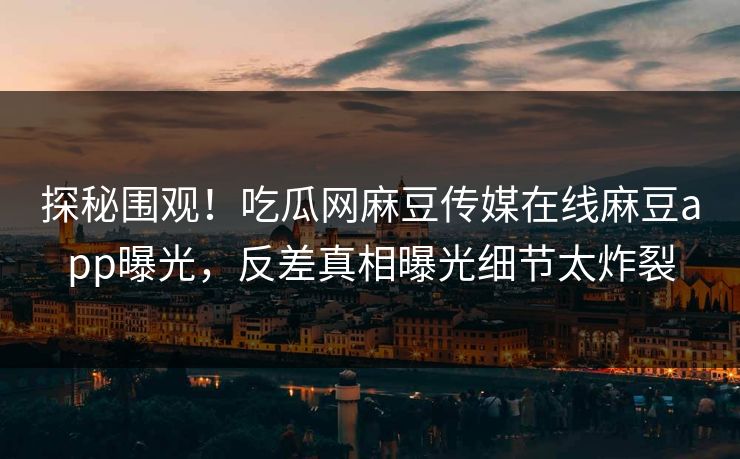 探秘围观！吃瓜网麻豆传媒在线麻豆app曝光，反差真相曝光细节太炸裂