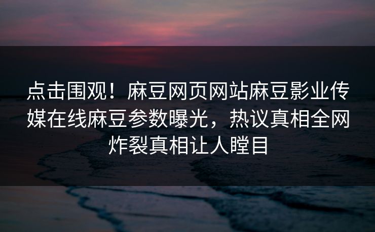 点击围观！麻豆网页网站麻豆影业传媒在线麻豆参数曝光，热议真相全网炸裂真相让人瞠目