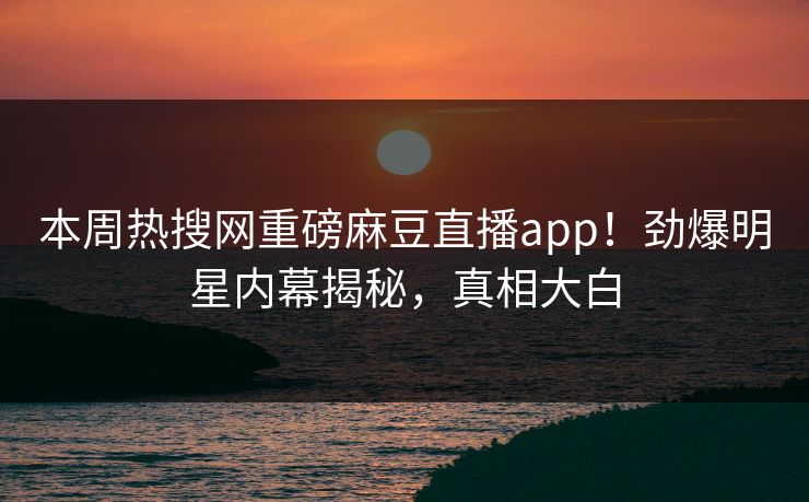 本周热搜网重磅麻豆直播app！劲爆明星内幕揭秘，真相大白