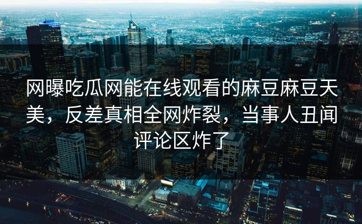 网曝吃瓜网能在线观看的麻豆麻豆天美，反差真相全网炸裂，当事人丑闻评论区炸了