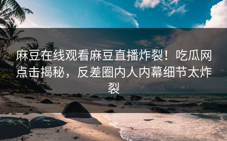 麻豆在线观看麻豆直播炸裂！吃瓜网点击揭秘，反差圈内人内幕细节太炸裂