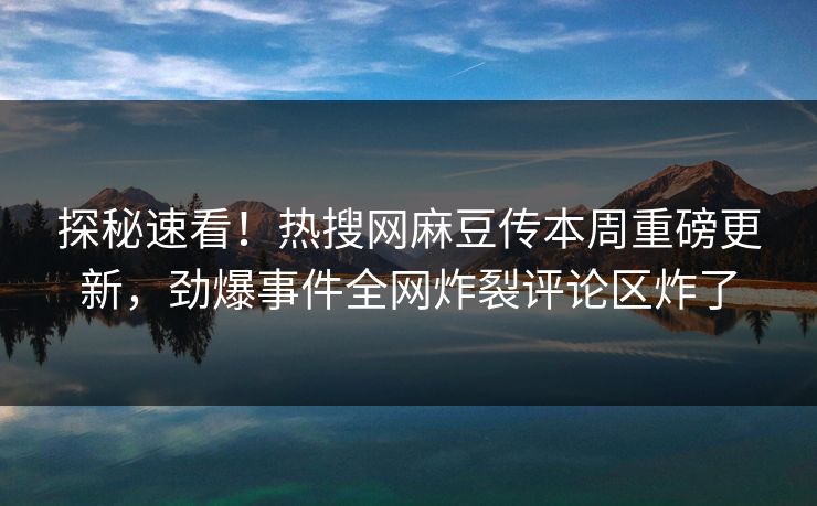 探秘速看！热搜网麻豆传本周重磅更新，劲爆事件全网炸裂评论区炸了