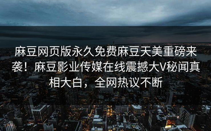 麻豆网页版永久免费麻豆天美重磅来袭！麻豆影业传媒在线震撼大V秘闻真相大白，全网热议不断