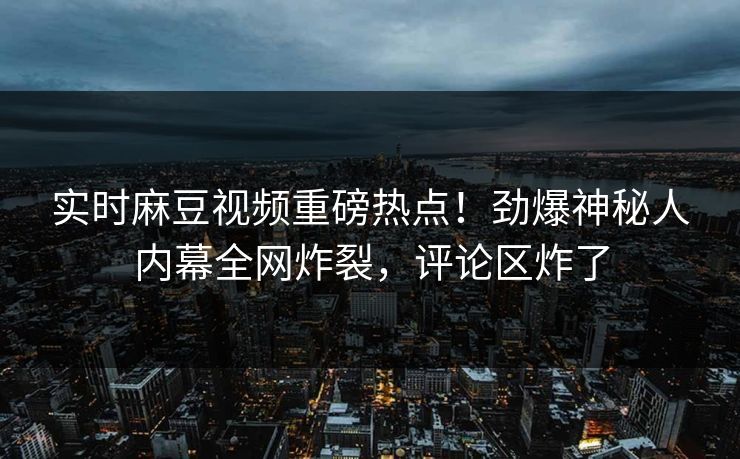 实时麻豆视频重磅热点！劲爆神秘人内幕全网炸裂，评论区炸了