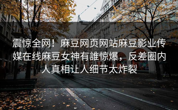震惊全网！麻豆网页网站麻豆影业传媒在线麻豆女神有誰惊爆，反差圈内人真相让人细节太炸裂