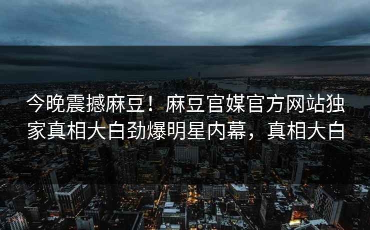 今晚震撼麻豆！麻豆官媒官方网站独家真相大白劲爆明星内幕，真相大白