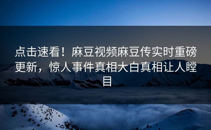 点击速看！麻豆视频麻豆传实时重磅更新，惊人事件真相大白真相让人瞠目