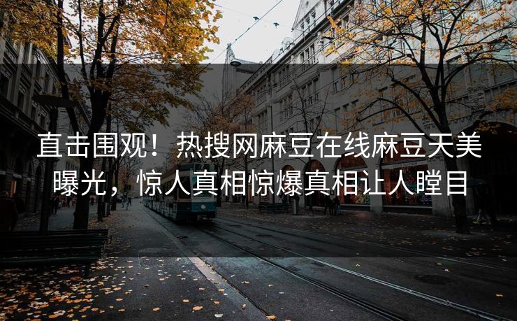 直击围观！热搜网麻豆在线麻豆天美曝光，惊人真相惊爆真相让人瞠目