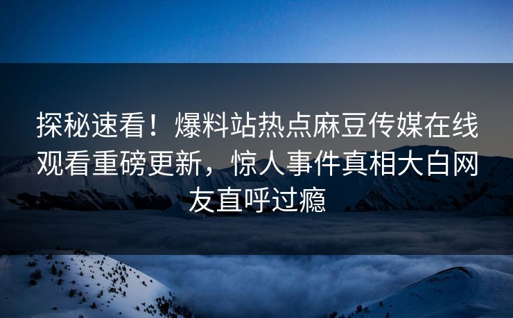 探秘速看！爆料站热点麻豆传媒在线观看重磅更新，惊人事件真相大白网友直呼过瘾