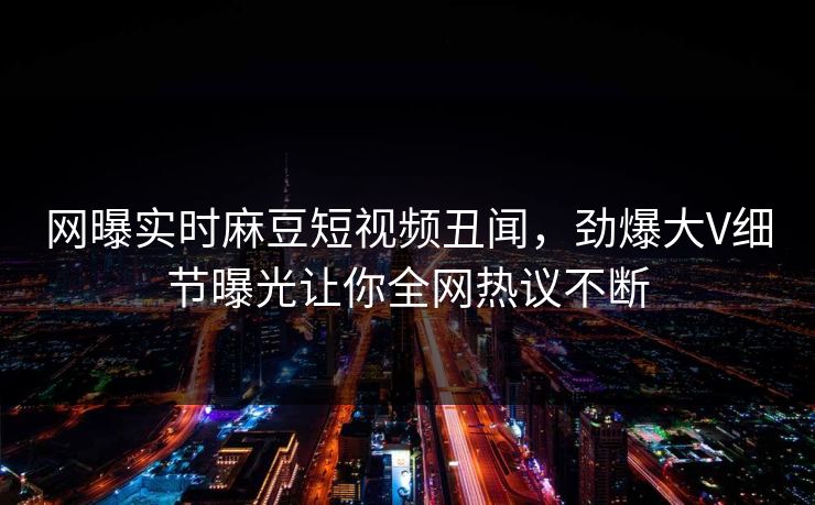 网曝实时麻豆短视频丑闻，劲爆大V细节曝光让你全网热议不断