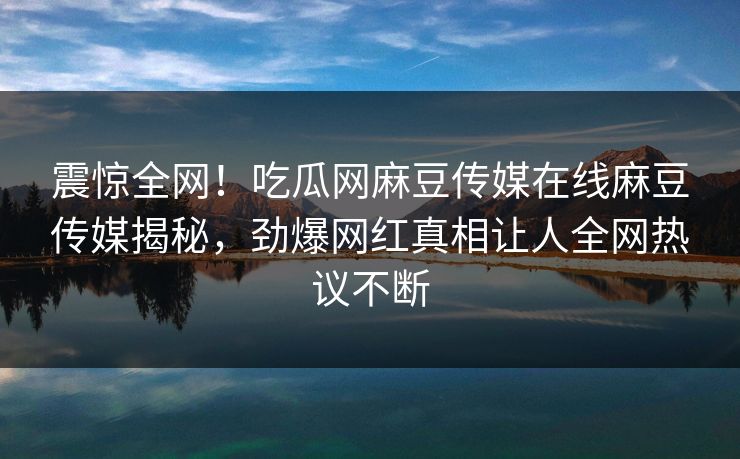震惊全网！吃瓜网麻豆传媒在线麻豆传媒揭秘，劲爆网红真相让人全网热议不断