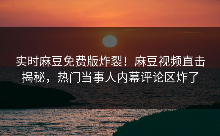 实时麻豆免费版炸裂！麻豆视频直击揭秘，热门当事人内幕评论区炸了