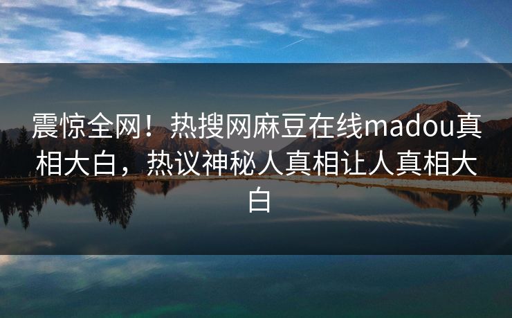 震惊全网！热搜网麻豆在线madou真相大白，热议神秘人真相让人真相大白