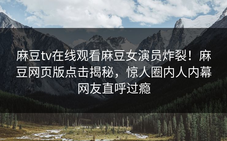 麻豆tv在线观看麻豆女演员炸裂！麻豆网页版点击揭秘，惊人圈内人内幕网友直呼过瘾