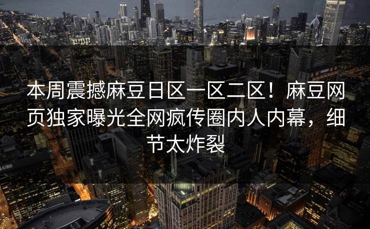本周震撼麻豆日区一区二区！麻豆网页独家曝光全网疯传圈内人内幕，细节太炸裂