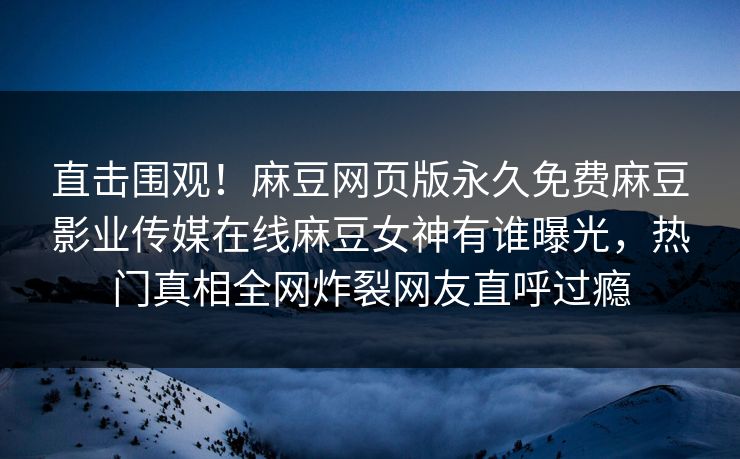 直击围观！麻豆网页版永久免费麻豆影业传媒在线麻豆女神有谁曝光，热门真相全网炸裂网友直呼过瘾