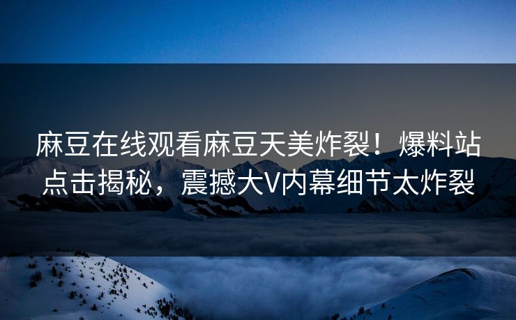 麻豆在线观看麻豆天美炸裂！爆料站点击揭秘，震撼大V内幕细节太炸裂