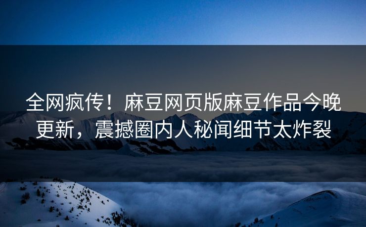 全网疯传！麻豆网页版麻豆作品今晚更新，震撼圈内人秘闻细节太炸裂