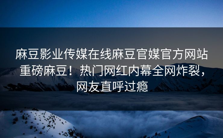 麻豆影业传媒在线麻豆官媒官方网站重磅麻豆！热门网红内幕全网炸裂，网友直呼过瘾