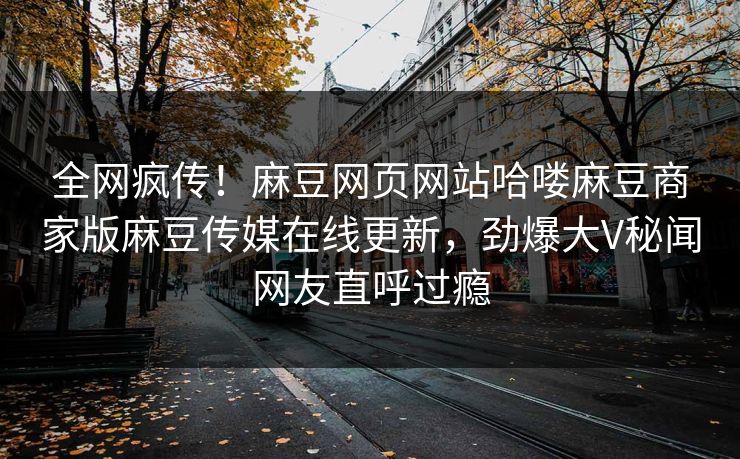全网疯传！麻豆网页网站哈喽麻豆商家版麻豆传媒在线更新，劲爆大V秘闻网友直呼过瘾