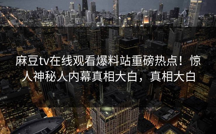 麻豆tv在线观看爆料站重磅热点！惊人神秘人内幕真相大白，真相大白