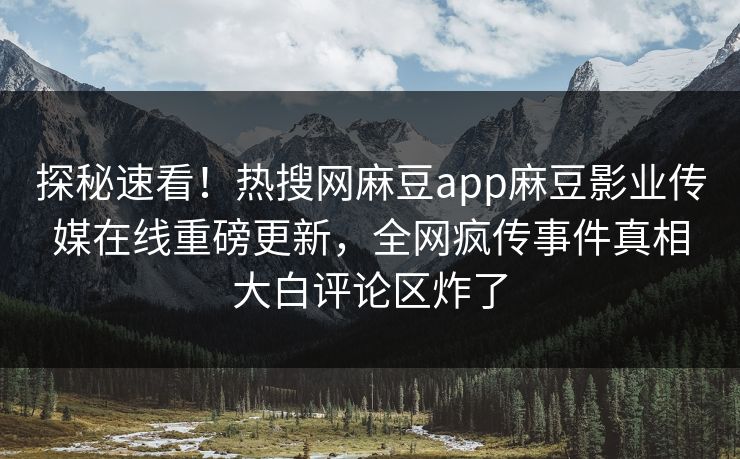 探秘速看！热搜网麻豆app麻豆影业传媒在线重磅更新，全网疯传事件真相大白评论区炸了