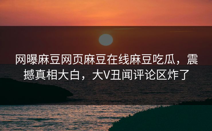 网曝麻豆网页麻豆在线麻豆吃瓜，震撼真相大白，大V丑闻评论区炸了
