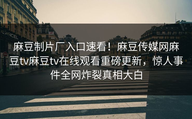 麻豆制片厂入口速看！麻豆传媒网麻豆tv麻豆tv在线观看重磅更新，惊人事件全网炸裂真相大白