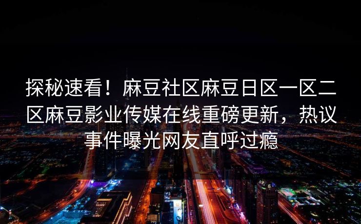 探秘速看！麻豆社区麻豆日区一区二区麻豆影业传媒在线重磅更新，热议事件曝光网友直呼过瘾
