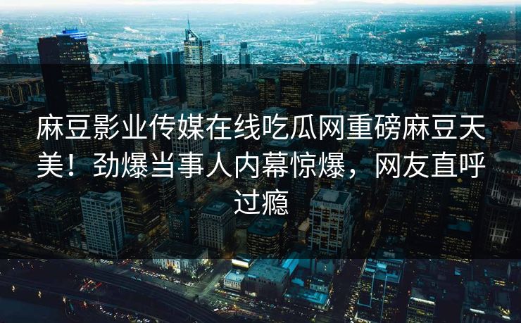 麻豆影业传媒在线吃瓜网重磅麻豆天美！劲爆当事人内幕惊爆，网友直呼过瘾