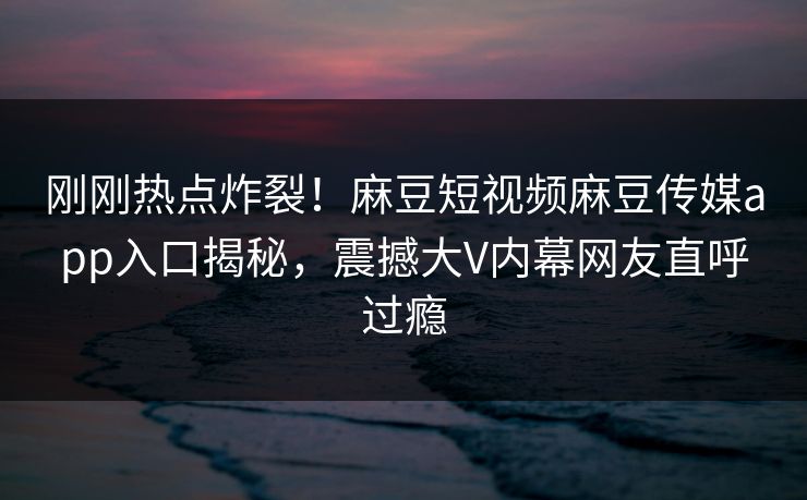 刚刚热点炸裂！麻豆短视频麻豆传媒app入口揭秘，震撼大V内幕网友直呼过瘾