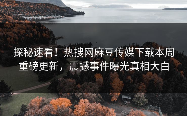探秘速看！热搜网麻豆传媒下载本周重磅更新，震撼事件曝光真相大白