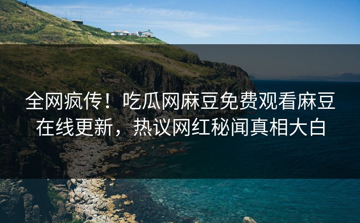全网疯传！吃瓜网麻豆免费观看麻豆在线更新，热议网红秘闻真相大白