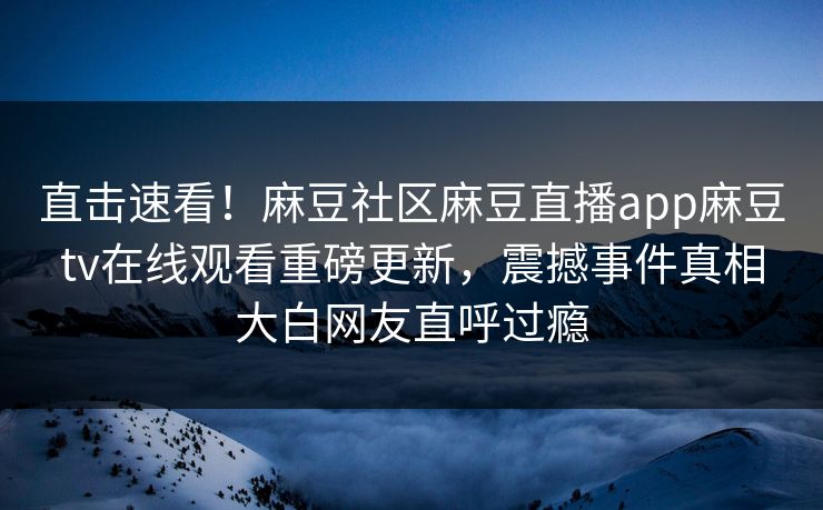 直击速看！麻豆社区麻豆直播app麻豆tv在线观看重磅更新，震撼事件真相大白网友直呼过瘾