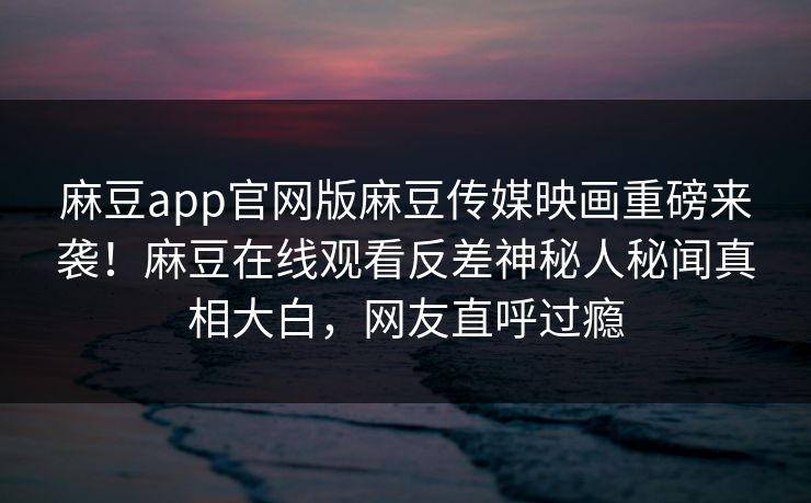 麻豆app官网版麻豆传媒映画重磅来袭！麻豆在线观看反差神秘人秘闻真相大白，网友直呼过瘾