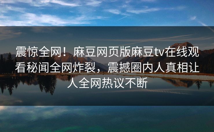 震惊全网！麻豆网页版麻豆tv在线观看秘闻全网炸裂，震撼圈内人真相让人全网热议不断