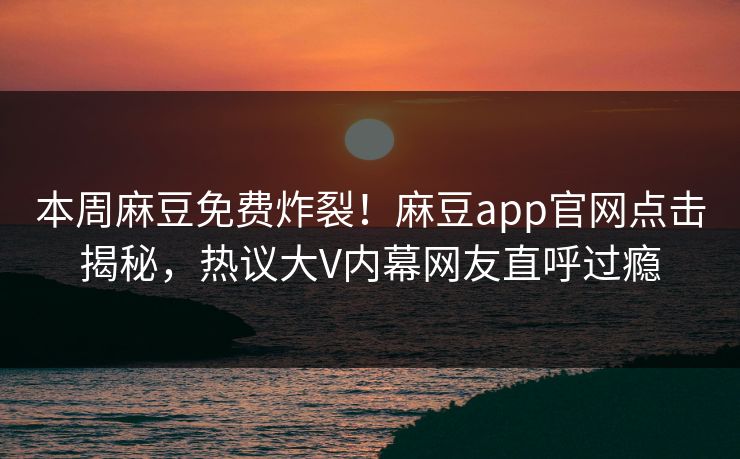 本周麻豆免费炸裂！麻豆app官网点击揭秘，热议大V内幕网友直呼过瘾