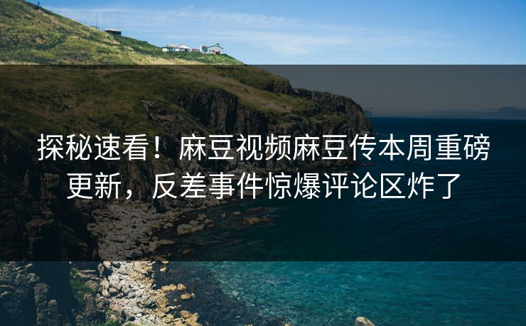 探秘速看！麻豆视频麻豆传本周重磅更新，反差事件惊爆评论区炸了