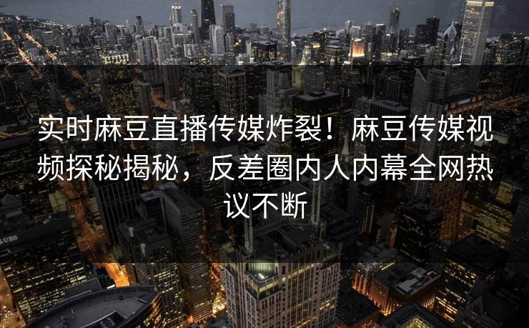 实时麻豆直播传媒炸裂！麻豆传媒视频探秘揭秘，反差圈内人内幕全网热议不断