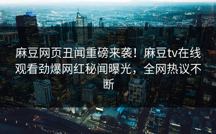麻豆网页丑闻重磅来袭！麻豆tv在线观看劲爆网红秘闻曝光，全网热议不断