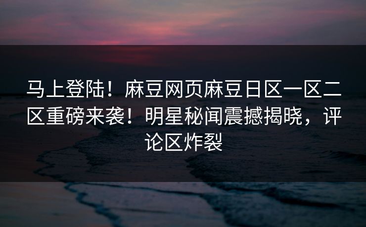 马上登陆！麻豆网页麻豆日区一区二区重磅来袭！明星秘闻震撼揭晓，评论区炸裂