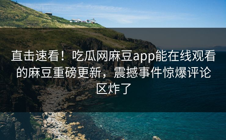 直击速看！吃瓜网麻豆app能在线观看的麻豆重磅更新，震撼事件惊爆评论区炸了