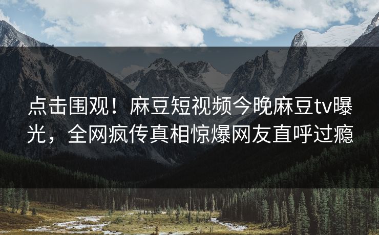 点击围观！麻豆短视频今晚麻豆tv曝光，全网疯传真相惊爆网友直呼过瘾