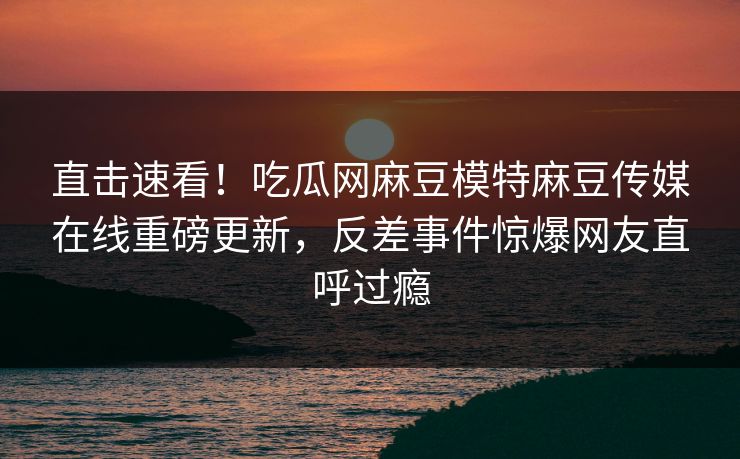 直击速看！吃瓜网麻豆模特麻豆传媒在线重磅更新，反差事件惊爆网友直呼过瘾
