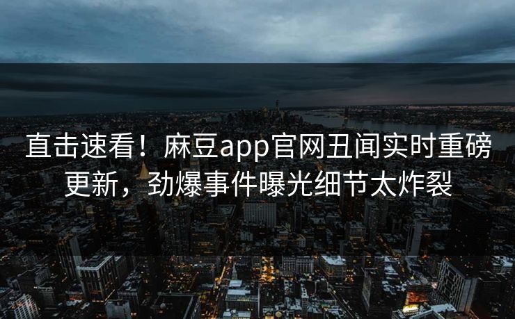 直击速看！麻豆app官网丑闻实时重磅更新，劲爆事件曝光细节太炸裂