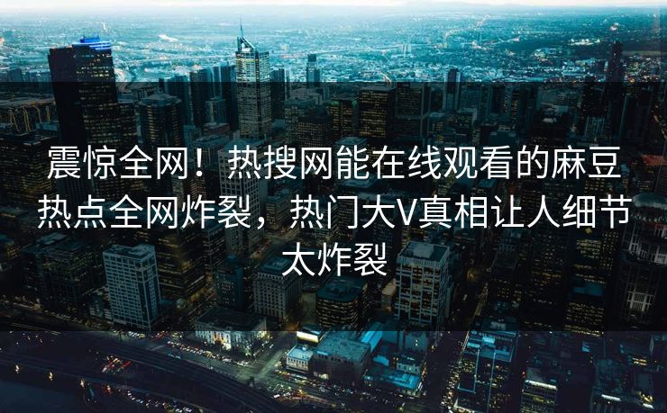 震惊全网！热搜网能在线观看的麻豆热点全网炸裂，热门大V真相让人细节太炸裂