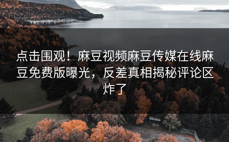 点击围观！麻豆视频麻豆传媒在线麻豆免费版曝光，反差真相揭秘评论区炸了