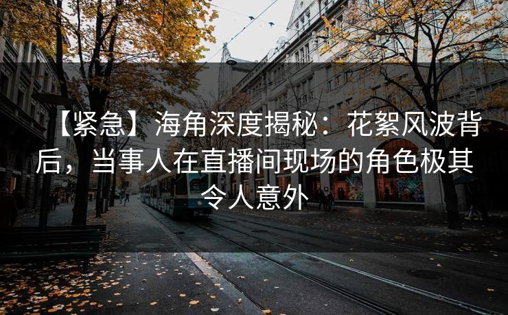 【紧急】海角深度揭秘：花絮风波背后，当事人在直播间现场的角色极其令人意外