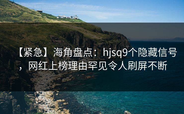【紧急】海角盘点：hjsq9个隐藏信号，网红上榜理由罕见令人刷屏不断